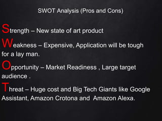 SWOT Analysis (Pros and Cons)
Strength – New state of art product
Weakness – Expensive, Application will be tough
for a lay man.
Opportunity – Market Readiness , Large target
audience .
Threat – Huge cost and Big Tech Giants like Google
Assistant, Amazon Crotona and Amazon Alexa.
 