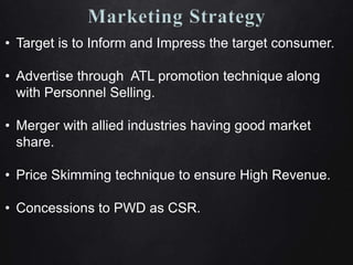 • Target is to Inform and Impress the target consumer.
• Advertise through ATL promotion technique along
with Personnel Selling.
• Merger with allied industries having good market
share.
• Price Skimming technique to ensure High Revenue.
• Concessions to PWD as CSR.
 