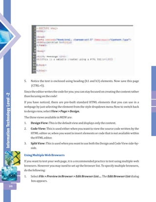 Information Technology Level -2 
98 
5. Notice the text is enclosed using heading (h1 and h3) elements. Now save this page 
(CTRL+S). 
Since the editor writes the code for you; you can stay focused on creating the content rather 
than focusing on the code! 
If you have noticed, there are pre-built standard HTML elements that you can use in a 
webpage by just selecting the element from the style dropdown menu Now to switch back 
to design view, select View > Page > Design. 
The three views available in MEW are: 
1. Design View: This is the default view and displays only the content. 
2. Code View: This is used either when you want to view the source code written by the 
HTML editor or, when you want to insert elements or code that is not available within 
the HTML editor. 
3. Split View: This is used when you want to use both the Design and Code View side-by-side. 
Using Multiple Web Browsers 
If you want to test your web page, it is a recommended practice to test using multiple web 
browsers. However you may need to set up the browser list. To specify multiple browsers, 
do the following: 
1. Select File > Preview in Browser > Edit Browser List…. The Edit Browser List dialog 
box appears. 
 