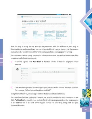 Information Technology Level -2 
101 
Now the blog is ready for use. You will be presented with the address of your blog as 
displayed in the web page above; you can either double click on the link or type the address 
manually in the web browser. Either action takes you to the homepage of your blog. 
Once you have created a blog, you need to submit content that you want others to view. This 
process ids called posting content. 
To create a post, click New Post. A Window similar to the one displayed below 
appears. 
o 
Title: You must provide a title for your post; choose a tile that this post will focus on. 
For example, "School Annual Day Function 2012". 
o 
Using the rich text box, you can type content that you want others to read. 
Once you have finished typing the content, you need to publish the post for others to see. 
Click Publish Post to publish your content. To view the post, you can type the blog address 
in the address bar of the web browser; you should see your blog along with the post 
(displayed below). 
 