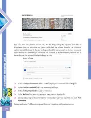 Information Technology Level -2 
102 
You can also add photos, videos, etc. to the blog using the options available in 
WordPress.You can comment on posts published by others. Usually, the comment 
option is available towards the end of the post. Look for options such as Leave a comment, 
Leave a reply, etc. in the blog to comment. For example, in WordPress the comment box is 
located below the post and labelled as Leave a reply. 
In the Enter your comment here… text box, type your comments about the post. 
In the Email (required) field, type your email address. 
In the Name (required) field, type your name. 
In the Website filed, you may type your blog address (Optional). 
Once you have typed the content in the comment area, review carefully and Click Post 
Comment. 
o 
o 
o 
o 
o 
Once you click the Post Comment, you will see the blog along with your comment. 
 