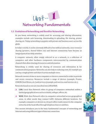 Information Technology Level -2 
1 Unit - 
1.1 Evolution of Networking and Need for Networking 
As you know, networking is widely used for accessing and sharing information; 
examples include web browsing, downloading & uploading, file sharing, printer 
sharing, etc. Today networking is popular with private and business users across the 
globe. 
In today's world, it can be extremely difficult to live without networks, since resource 
sharing (printers, shared folders etc) and Internet connectivity have become an 
integral part of our daily activities. 
A computer network, often simply referred to as a network, is a collection of 
computers and other hardware components interconnected by communication 
channels that allow sharing of resources and information. 
Networking is widely used for sharing of resources and information & for 
communication purposes. Networks can also help in reducing costs; for example you 
can buy a single printer and share it across multiple users. 
Network consists of one or more computers or devices connected in order to provide 
and access resources. Resources include a range of devices (example, Printer, 
CDROM, Hard Drives, etc.) and services (example, web service, mail service, etc.). 
Networks based on size are classified into LAN & WAN. 
LAN: Local Area Network refers to group of computers networked within a 
limited geographical area such as schools, colleges, offices, etc. 
WAN: Wide Area Network refers to computers networked across geographical 
areas, in other words they connect LAN's between different locations. For 
example, computers or devices in a branch office could connect to the computer 
networks at the head office through telephone lines or satellites. 
o 
o 
This session introduces you to the basic fundamental concepts of networking and 
Internet and using different types of Internet connection. 
1 
Networking Fundamentals 
 