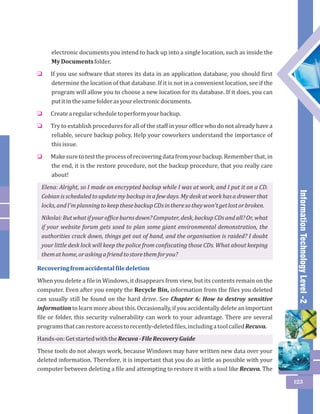Information Technology Level -2 
123 
electronic documents you intend to back up into a single location, such as inside the 
My Documents folder. 
If you use software that stores its data in an application database, you should first 
determine the location of that database. If it is not in a convenient location, see if the 
program will allow you to choose a new location for its database. If it does, you can 
put it in the same folder as your electronic documents. 
Create a regular schedule to perform your backup. 
Try to establish procedures for all of the staff in your office who do not already have a 
reliable, secure backup policy. Help your coworkers understand the importance of 
this issue. 
Make sure to test the process of recovering data from your backup. Remember that, in 
the end, it is the restore procedure, not the backup procedure, that you really care 
about! 
o 
o 
o 
o 
Elena: Alright, so I made an encrypted backup while I was at work, and I put it on a CD. 
Cobian is scheduled to update my backup in a few days. My desk at work has a drawer that 
locks, and I'm planning to keep these backup CDs in there so they won't get lost or broken. 
Nikolai: But what if your office burns down? Computer, desk, backup CDs and all? Or, what 
if your website forum gets used to plan some giant environmental demonstration, the 
authorities crack down, things get out of hand, and the organisation is raided? I doubt 
your little desk lock will keep the police from confiscating those CDs. What about keeping 
them at home, or asking a friend to store them for you? 
Recovering from accidental file deletion 
When you delete a file in Windows, it disappears from view, but its contents remain on the 
computer. Even after you empty the Recycle Bin, information from the files you deleted 
can usually still be found on the hard drive. See Chapter 6: How to destroy sensitive 
information to learn more about this. Occasionally, if you accidentally delete an important 
file or folder, this security vulnerability can work to your advantage. There are several 
programs that can restore access to recently-deleted files, including a tool called Recuva. 
Hands-on: Get started with the Recuva - File Recovery Guide 
These tools do not always work, because Windows may have written new data over your 
deleted information. Therefore, it is important that you do as little as possible with your 
computer between deleting a file and attempting to restore it with a tool like Recuva. The 
 