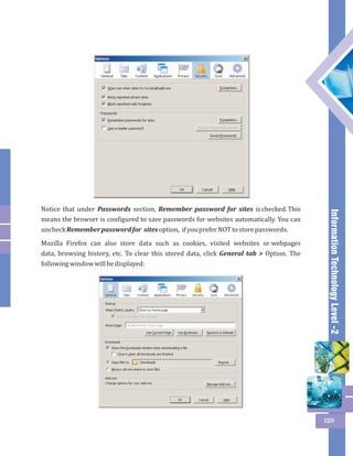Information Technology Level -2 
129 
Notice that under Passwords section, Remember password for sites is checked. This 
means the browser is configured to save passwords for websites automatically. You can 
uncheck Remember password for sites option, if you prefer NOT to store passwords. 
Mozilla Firefox can also store data such as cookies, visited websites or webpages 
data, browsing history, etc. To clear this stored data, click General tab > Option. The 
following window will be displayed: 
 