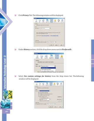 Information Technology Level -2 
130 
Click Privacy Tab. The following window will be displayed: 
o 
Under History section, click the drop down menu next to Firefox will:. 
o 
Select Use custom settings for history from the drop down list. The following 
window will be displayed: 
o 
 