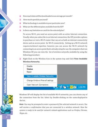 Information Technology Level -2 
6 
How much data will be downloaded on an average per month? 
How much speed do you need? 
What technology is available in your particular area? 
What are the different plans available from the ISP? 
Is there any limitation or catch for the selected plan? 
To access Wi-Fi, you need an access point with an active Internet connection. 
Usually when you subscribe to an Internet connection, the ISP provides options 
to purchase or rent a Wi-Fi router that can act as both an internet connectivity 
device and an access point for Wi-Fi connectivity. Setting up a Wi-Fi network 
requires technical expertise; however, you can access the Wi-Fi network by 
connecting to an access point that is already setup for use. On computers that run 
Windows XP, you can view the list of wireless networks available by using the 
following procedure: 
Right-Click on the Wireless Icon in the system tray and Click View Available 
Wireless Networks. 
o 
o 
o 
o 
o 
o 
Windows XP will display the list of available Wi-Fi networks; you can choose any of 
the connection from the list. Select by Double-clicking on the name displayed in 
the list. 
Note: You may be prompted to enter a password if the selected network is secure. You 
will receive a confirmation that you are connected to a wireless network. Now the 
system is ready to be used for network related applications such as Firefox, Chrome, 
Skype, etc. 
 