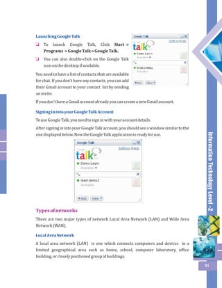 Information Technology Level -2 
21 
Launching Google Talk 
To launch Google Talk, Click Start > 
Programs > Google Talk > Google Talk. 
You can also double-click on the Google Talk 
icon on the desktop if available. 
o 
o 
You need to have a list of contacts that are available 
for chat. If you don't have any contacts, you can add 
their Gmail account to your contact list by sending 
an invite. 
If you don't have a Gmail account already you can create a new Gmail account. 
Signing in into your Google Talk Account 
To use Google Talk, you need to sign in with your account details. 
After signing in into your Google Talk account, you should see a window similar to the 
one displayed below. Now the Google Talk application is ready for use. 
Types of networks 
There are two major types of network Local Area Network (LAN) and Wide Area 
Network (WAN). 
Local Area Network 
A local area network (LAN) is one which connects computers and devices in a 
limited geographical area such as home, school, computer laboratory, office 
building, or closely positioned group of buildings. 
 