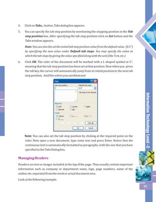 Information Technology Level -2 
25 
4. Click on Tabs... button, Tabs dialog box appears. 
5. You can specify the tab stop position by mentioning the stopping position in the Tab 
stop position box. After specifying the tab stop position click on Set button and the 
Tabs window appears. 
Note: You can also the set the initial tab stop position value from the default value (0.5") 
by specifying the new value under Default tab stops. You may specify the value at 
which the tab stops by giving the value specified along with the unit (like 7cm, etc.) 
6. Click OK. The ruler of the document will be marked with a L shaped symbol at 2", 
meaning that the tab stop position has been set at that position. Now when you press 
the tab key, the cursor will automatically jump from its initial position to the next tab 
stop position. And this solves your problem too! 
Note: You can also set the tab stop position by clicking at the required point on the 
ruler. Now open a new document, type some text and press Enter. Notice that the 
continuous text is automatically formatted as paragraphs, with the size that you have 
specified in the Tabs Dialog box. 
Managing Headers 
Headers are text or images included at the top of the page. They usually contain important 
information such as company or department name, logo, page numbers, name of the 
author, etc. separated from the work or actual document area. 
Look at the following example: 
 