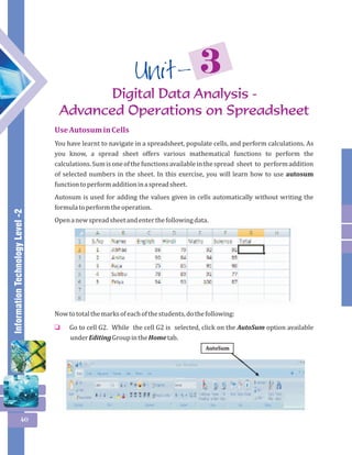 Information Technology Level -2 
40 
3 Unit - 
Digital Data Analysis - 
Advanced Operations on Spreadsheet 
Use Autosum in Cells 
You have learnt to navigate in a spreadsheet, populate cells, and perform calculations. As 
you know, a spread sheet offers various mathematical functions to perform the 
calculations. Sum is one of the functions available in the spread sheet to perform addition 
of selected numbers in the sheet. In this exercise, you will learn how to use autosum 
function to perform addition in a spread sheet. 
Autosum is used for adding the values given in cells automatically without writing the 
formula to perform the operation. 
Open a new spread sheet and enter the following data. 
Now to total the marks of each of the students, do the following: 
Go to cell G2. While the cell G2 is selected, click on the AutoSum option available 
under Editing Group in the Home tab. 
o 
AutoSum 
 