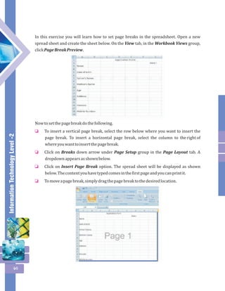 Information Technology Level -2 
46 
In this exercise you will learn how to set page breaks in the spreadsheet. Open a new 
spread sheet and create the sheet below. On the View tab, in the Workbook Views group, 
click Page Break Preview. 
Now to set the page break do the following. 
To insert a vertical page break, select the row below where you want to insert the 
page break. To insert a horizontal page break, select the column to the right of 
where you want to insert the page break. 
Click on Breaks down arrow under Page Setup group in the Page Layout tab. A 
dropdown appears as shown below. 
Click on Insert Page Break option. The spread sheet will be displayed as shown 
below. The content you have typed comes in the first page and you can print it. 
To move a page break, simply drag the page break to the desired location. 
o 
o 
o 
o 
 