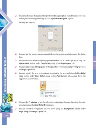Information Technology Level -2 
48 
You can either select anyone of the predefined margin option available or else you can 
define your own margin settings by clicking Custom Margins.. option. 
A dialog box appears. 
o 
You can set the margin values manually from the options available under the dialog 
box. 
You can set the orientation of the page to either Portrait or Landscape by clicking the 
Orientation option under Page Setup group in the Page Layout tab. 
You can set the size of the page by clicking the Size option under Page Setup group in 
the Page Layout tab. 
You can specify the area to be printed by selecting the area and then clicking Print 
Area option under Page Setup group in the Page Layout tab. A drop down list 
appears as shown below. 
o 
o 
o 
o 
Click on Set Print Area to set the selected to get printed. You can also clear the print 
area by clicking the Clear Print Area option. 
You can specify a background for your sheet using the Background option under 
Page Setup in the Page Layout tab. 
o 
o 
 