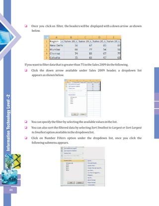 Information Technology Level -2 
56 
Once you click on filter, the headers will be displayed with a down arrow as shown 
below. 
o 
If you want to filter data that is greater than 75 in the Sales 2009 do the following. 
Click the down arrow available under Sales 2009 header, a dropdown list 
appears as shown below. 
o 
You can specify the filter by selecting the available values in the list. 
You can also sort the filtered data by selecting Sort Smallest to Largest or Sort Largest 
to Smallest option available in the dropdown list. 
Click on Number Filters option under the dropdown list, once you click the 
following submenu appears. 
o 
o 
o 
 