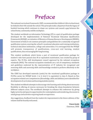 Information Technology Level -2 
The national curriculum Framework, 2005, recommends that children’s life at school must 
be linked to their life outside the school. This principle make a departure from the legacy of 
bookish learning which continues to shape our systems and caused a gap between the 
school home, community and the workplace. 
The student workbook on information Technology (IT) is a part of qualification package 
developed for the implementation of National Vocational Education Qualification 
Framework (NVEQF), an initiative of Ministry of Human Resource Development (MHRD), 
Government of India to set common principles and guidelines for a nationally recognised 
qualification system covering the school’s vocational education and training institutions, 
technical education institutions, college and universities. It is envisaged that the NVEQF 
will promote transparency of qualifications, cross-sect oral learning, student 
qualifications, thus encouraging life-long learning. 
This student workbook, which forms a part of vocational qualification package for 
student’s who have passed class IX or equivalent examination, was created by group of 
experts. The IT-ITes skill development council approved by the national occupation 
standards (NOS). The national occupation standards are a set of competency standards 
and guidelines endorsed by the representatives of IT industry for recognized and 
assessing skills and assessing skills and knowledge needed to perform effectively in the 
workplace. 
The CBSE has developed materials (units) for the vocational qualification package in 
IT/ITes sector for NVEQF levels 1 to 4; level 2 is equivalent to class X. Based on Nos 
occupation related core competencies (Knowledge, skills and abilities) were identified for 
development of curriculum and learning modules (units). 
This student workbook attempts to discourage rote learning and to bring about necessary 
flexibility in offering of courses necessary for breaking the sharp boundaries between 
different subjects areas. The workbook attempts to enhance this endeavour by giving 
higher priority and space to opportunities for contemplation and wondering, discussion in 
small groups and activities requiring hands on experience. 
Any suggestions, feedback from the readers for improvement in the future editions of the 
volume shall be heartily welcomed. 
Vineet Joshi 
Chairman, CBSE 
Preface 
 