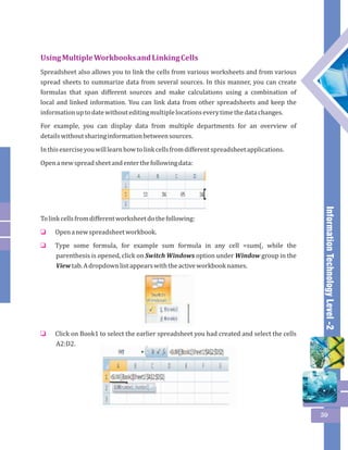 Information Technology Level -2 
59 
Using Multiple Workbooks and Linking Cells 
Spreadsheet also allows you to link the cells from various worksheets and from various 
spread sheets to summarize data from several sources. In this manner, you can create 
formulas that span different sources and make calculations using a combination of 
local and linked information. You can link data from other spreadsheets and keep the 
information up to date without editing multiple locations every time the data changes. 
For example, you can display data from multiple departments for an overview of 
details without sharing information between sources. 
In this exercise you will learn how to link cells from different spreadsheet applications. 
Open a new spread sheet and enter the following data: 
To link cells from different worksheet do the following: 
Open a new spreadsheet workbook. 
Type some formula, for example sum formula in any cell =sum(, while the 
parenthesis is opened, click on Switch Windows option under Window group in the 
View tab. A dropdown list appears with the active workbook names. 
o 
o 
Click on Book1 to select the earlier spreadsheet you had created and select the cells 
A2:D2. 
o 
 