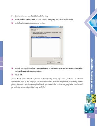 Information Technology Level -2 
61 
Now to share the spreadsheet do the following. 
Click on Share workbook option under Changes group in the Review tab. 
A dialog box appears as shown below. 
o 
o 
Check the option Allow changes by more than one user at the same time. This 
also allows workbook merging. 
Click OK. 
o 
o 
Note: Most spreadsheet software automatically turn off some features in shared 
workbooks. This is to simplify the workbook since multiple people can be working on the 
file at the same time. For example, shared workbooks don't allow merging cells, conditional 
formatting, or inserting pictures/graphs/etc. 
 