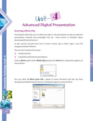Information Technology Level -2 
62 
4 Unit - 
Advanced Digital Presentation 
Inserting a Movie Clip 
Presentation allows the user to add movie clips to the presentation in order to make the 
presentation colourful and meaningful. You can insert movies or YouTube videos 
downloaded from the Internet. 
In this exercise you will learn how to insert a movie clip in slides. Open a new file 
using presentation software. 
You can insert a movie in two ways: 
Using Insert tab 
Using Title and Content Layout Option 
o 
o 
Click on Movie option under Media clips group in the Insert tab, a drop down appears as 
shown below. 
You can select the Movie from File… option to insert the movie clip that you have 
already downloaded from the Internet. A dialog box appears as shown below: 
 