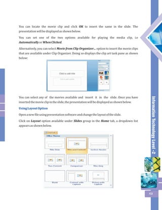 Information Technology Level -2 
63 
You can locate the movie clip and click OK to insert the same in the slide. The 
presentation will be displayed as shown below. 
You can set one of the two options available for playing the media clip, i.e 
Automatically or When Clicked. 
Alternatively, you can select Movie from Clip Organizer… option to insert the movie clips 
that are available under Clip Organizer. Doing so displays the clip art task pane as shown 
below: 
You can select any of the movies available and insert it in the slide. Once you have 
inserted the movie clip in the slide, the presentation will be displayed as shown below. 
Using Layout Option 
Open a new file using presentation software and change the layout of the slide. 
Click on Layout option available under Slides group in the Home tab, a dropdown list 
appears as shown below. 
 