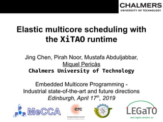 Elastic multicore scheduling with
the XiTAO runtime
Jing Chen, Pirah Noor, Mustafa Abduljabbar,
Miquel Pericàs
Chalmers University of Technology
Embedded Multicore Programming -
Industrial state-of-the-art and future directions
Edinburgh, April 17th
, 2019
 