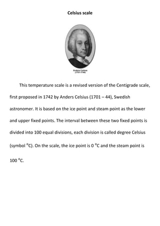 Celsius scale
This temperature scale is a revised version of the Centigrade scale,
first proposed in 1742 by Anders Celsius (1701 – 44), Swedish
astronomer. It is based on the ice point and steam point as the lower
and upper fixed points. The interval between these two fixed points is
divided into 100 equal divisions, each division is called degree Celsius
(symbol ºC). On the scale, the ice point is 0 ºC and the steam point is
100 ºC.
 