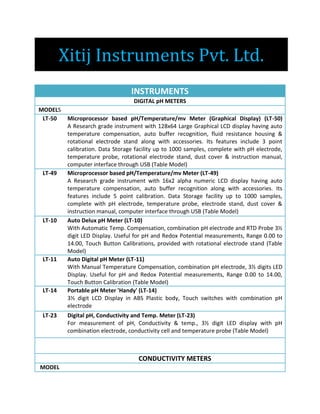 Xitij Instruments Pvt. Ltd.
INSTRUMENTS
DIGITAL pH METERS
MODELS
LT-50 Microprocessor based pH/Temperature/mv Meter (Graphical Display) (LT-50)
A Research grade instrument with 128x64 Large Graphical LCD display having auto
temperature compensation, auto buffer recognition, fluid resistance housing &
rotational electrode stand along with accessories. Its features include 3 point
calibration. Data Storage facility up to 1000 samples, complete with pH electrode,
temperature probe, rotational electrode stand, dust cover & instruction manual,
computer interface through USB (Table Model)
LT-49 Microprocessor based pH/Temperature/mv Meter (LT-49)
A Research grade instrument with 16x2 alpha numeric LCD display having auto
temperature compensation, auto buffer recognition along with accessories. Its
features include 5 point calibration. Data Storage facility up to 1000 samples,
complete with pH electrode, temperature probe, electrode stand, dust cover &
instruction manual, computer interface through USB (Table Model)
LT-10 Auto Delux pH Meter (LT-10)
With Automatic Temp. Compensation, combination pH electrode and RTD Probe 3½
digit LED Display. Useful for pH and Redox Potential measurements, Range 0.00 to
14.00, Touch Button Calibrations, provided with rotational electrode stand (Table
Model)
LT-11 Auto Digital pH Meter (LT-11)
With Manual Temperature Compensation, combination pH electrode, 3½ digits LED
Display. Useful for pH and Redox Potential measurements, Range 0.00 to 14.00,
Touch Button Calibration (Table Model)
LT-14 Portable pH Meter 'Handy' (LT-14)
3½ digit LCD Display in ABS Plastic body, Touch switches with combination pH
electrode
LT-23 Digital pH, Conductivity and Temp. Meter (LT-23)
For measurement of pH, Conductivity & temp., 3½ digit LED display with pH
combination electrode, conductivity cell and temperature probe (Table Model)
CONDUCTIVITY METERS
MODEL
 