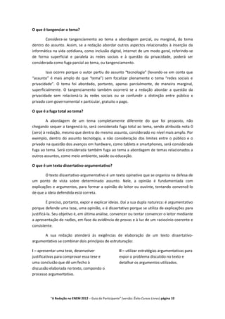 O que é tangenciar o tema?

       Considera-se tangenciamento ao tema a abordagem parcial, ou marginal, do tema
dentro do assunto. Assim, se a redação abordar outros aspectos relacionados à inserção da
informática na vida cotidiana, como inclusão digital, internet de um modo geral, referindo-se
de forma superficial e paralela às redes sociais e à questão da privacidade, poderá ser
considerada como fuga parcial ao tema, ou tangenciamento.

        Isso ocorre porque o autor partiu do assunto “tecnologia” (levando-se em conta que
“assunto” é mais amplo do que “tema”) sem focalizar plenamente o tema “redes sociais e
privacidade”. O tema foi abordado, portanto, apenas parcialmente, de maneira marginal,
superficialmente. O tangenciamento também ocorrerá se a redação abordar a questão da
privacidade sem relacioná-la às redes sociais ou se confundir a distinção entre público x
privado com governamental x particular, gratuito x pago.

O que é a fuga total ao tema?

        A abordagem de um tema completamente diferente do que foi proposto, não
chegando sequer a tangenciá-lo, será considerada fuga total ao tema, sendo atribuída nota 0
(zero) à redação, mesmo que dentro do mesmo assunto, considerado no nível mais amplo. Por
exemplo, dentro do assunto tecnologia, a não consideração dos limites entre o público e o
privado na questão dos avanços em hardware, como tablets e smartphones, será considerada
fuga ao tema. Será considerada também fuga ao tema a abordagem de temas relacionados a
outros assuntos, como meio ambiente, saúde ou educação.

O que é um texto dissertativo-argumentativo?

        O texto dissertativo-argumentativo é um texto opinativo que se organiza na defesa de
um ponto de vista sobre determinado assunto. Nele, a opinião é fundamentada com
explicações e argumentos, para formar a opinião do leitor ou ouvinte, tentando convencê-lo
de que a ideia defendida está correta.

         É preciso, portanto, expor e explicar ideias. Daí a sua dupla natureza: é argumentativo
porque defende uma tese, uma opinião, e é dissertativo porque se utiliza de explicações para
justificá-la. Seu objetivo é, em última análise, convencer ou tentar convencer o leitor mediante
a apresentação de razões, em face da evidência de provas e à luz de um raciocínio coerente e
consistente.

      A sua redação atenderá às exigências de elaboração de um texto dissertativo-
argumentativo se combinar dois princípios de estruturação:

I – apresentar uma tese, desenvolver                      II – utilizar estratégias argumentativas para
justificativas para comprovar essa tese e                 expor o problema discutido no texto e
uma conclusão que dê um fecho à                           detalhar os argumentos utilizados.
discussão elaborada no texto, compondo o
processo argumentativo.




          "A Redação no ENEM 2012 – Guia do Participante" (versão: Êxito Cursos Livres) página 10
 