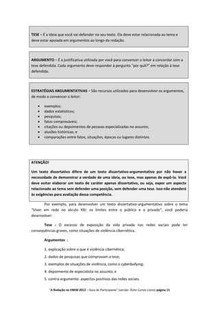 TESE – É a ideia que você vai defender no seu texto. Ela deve estar relacionada ao tema e
deve estar apoiada em argumentos ao longo da redação.



ARGUMENTO – É a justificativa utilizada por você para convencer o leitor a concordar com a
tese defendida. Cada argumento deve responder à pergunta “por quê?” em relação à tese
defendida.



ESTRATÉGIAS ARGUMENTATIVAS – São recursos utilizados para desenvolver os argumentos,
de modo a convencer o leitor:

       exemplos;
       dados estatísticos;
       pesquisas;
       fatos comprováveis;
       citações ou depoimentos de pessoas especializadas no assunto;
       alusões históricas; e
       comparações entre fatos, situações, épocas ou lugares distintos.




ATENÇÃO!

Um texto dissertativo difere de um texto dissertativo-argumentativo por não haver a
necessidade de demonstrar a verdade de uma ideia, ou tese, mas apenas de expô-la. Você
deve evitar elaborar um texto de caráter apenas dissertativo, ou seja, expor um aspecto
relacionado ao tema sem defender uma posição, sem defender uma tese. Isso não atenderá
às exigências para avaliação dessa competência.

       Por exemplo, para desenvolver um texto dissertativo-argumentativo sobre o tema
“Viver em rede no século XXI: os limites entre o público e o privado”, você poderia
desenvolver:

       Tese : O excesso de exposição da vida privada nas redes sociais pode ter
consequências graves, como situações de violência cibernética.

       Argumentos :

       1. explicação sobre o que é violência cibernética;
       2. dados de pesquisas que comprovam a tese;
       3. exemplos de situações de violência, como o cyberbullying;
       4. depoimento de especialista no assunto; e
       5. contra-argumento: aspectos positivos das redes sociais.

           "A Redação no ENEM 2012 – Guia do Participante" (versão: Êxito Cursos Livres) página 11
 