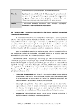 defesa de um ponto de vista, também receberá essa pontuação.

40 pontos            O participante não defende ponto de vista, ou seja, não apresenta opinião
                     a respeito do tema proposto. Informações, fatos, opiniões e argumentos
                     são pouco relacionados ao tema proposto e também são pouco
                     relacionados entre si, ou seja, não se articulam de forma coerente.

0 ponto              O participante apresenta informações, fatos, opiniões e argumentos
                     incoerentes ou não apresenta um ponto de vista.



2.4 Competência 4 – “Demonstrar conhecimento dos mecanismos linguísticos necessários à
construção da argumentação”

         Os aspectos a serem avaliados nesta Competência dizem respeito à estruturação lógica
e formal entre as partes do texto. Como todo texto é o resultado de um encadeamento de
ideias, na hora de elaborar a sua redação é necessário que você tenha sempre presente que
seu texto será o resultado da combinação de um conjunto de ideias associadas em torno de
uma ideia a ser defendida: a tese. Cada parágrafo será composto de um ou mais períodos
também articulados; cada ideia nova precisa estabelecer relação com as anteriores.

        Assim, na produção da sua redação, você deve utilizar inúmeros recursos linguísticos
que garantam as relações de continuidade essenciais à elaboração de um texto coeso. Na
avaliação dessa competência, será considerado o seguinte aspecto:

    Encadeamento textual – A organização textual exige que as frases estabeleçam entre si
uma relação que garanta a sequenciação lógica do texto e a interdependência entre as ideias.
Esse encadeamento pode ser expresso por conectores, por itens lexicais, ou pode ser inferido
a partir da articulação dessas ideias. Preposições, conjunções, advérbios e locuções adverbiais
são responsáveis pela coesão do texto, porque estabelecem uma inter-relação entre orações,
frases e parágrafos. Para garantir a coesão textual, devem ser observados determinados
princípios em diferentes níveis:

       Estruturação dos parágrafos – Um parágrafo é uma unidade textual formada por uma
       ideia principal à qual se ligam ideias secundárias. No texto dissertativo-argumentativo,
       os parágrafos podem ser desenvolvidos por comparação, por causa-consequência, por
       exemplificação, por detalhamento, entre outras possibilidades.

       Estruturação dos períodos – Pela própria especificidade do tipo dissertativo--
       argumentativo, o período do texto é, normalmente, um período complexo, formado
       por duas ou mais orações, para que se possam expressar as ideias de causa-
       consequência, contradição, temporalidade, comparação, conclusão, entre outras.

       Referenciação – As referências a pessoas, coisas, lugares, fatos são introduzidas e,
       depois, retomadas, à medida que o texto vai progredindo.




            "A Redação no ENEM 2012 – Guia do Participante" (versão: Êxito Cursos Livres) página 15
 