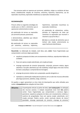 Esse processo pode ser expresso por pronomes, advérbios, artigos ou vocábulos de base
lexical, estabelecendo relações de sinonímia, antonímia, hiponímia, hiperonímia, uso de
expressões resumitivas, expressões metafóricas ou expressões metadiscursivas.



RECOMENDAÇÕES

Procure utilizar as seguintes estratégias de              hiperônimos, expressões resumitivas ou
coesão para se referir a elementos que já                 expressões metafóricas;
apareceram anteriormente no texto:
                                                          c) substituição de substantivos, verbos,
a) substituição de termos ou expressões                   períodos ou fragmentos do texto por
por pronomes pessoais, possessivos                        conectivos ou expressões que resumam e
                                                          retomem o que já foi dito; e
e demonstrativos, advérbios que indicam
localização, artigos;                                     d) elipse ou omissão de elementos que já
                                                          tenham sido citados anteriormente ou
b) substituição de termos ou expressões                   sejam facilmente identificáveis.
por sinônimos, antônimos, hipônimos,
_____________________________________________________________________________

Resumindo: na elaboração da redação, você deve, pois, evitar: frases fragmentadas que
comprometam a estrutura lógico-gramatical;

       sequência justaposta de ideias sem encaixamentos sintáticos, reproduzindo hábitos da
       oralidade;

       frase com apenas oração subordinada, sem oração principal;

       emprego equivocado do conector (preposição, conjunção, pronome relativo, alguns
       advérbios e locuções adverbiais) que não estabeleça relação lógica entre dois trechos
       do texto e prejudique a compreensão da mensagem;

       emprego do pronome relativo sem a preposição, quando obrigatória; e

       repetição ou substituição inadequada de palavras sem se valer dos recursos oferecidos
       pela língua (pronome, advérbio, artigo, sinônimo).

Os quadros a seguir apresentam os cinco níveis de desempenho que serão utilizados para
avaliar a Competência 4 das redações do Enem 2012:

200 pontos         O participante articula as partes do texto, sem inadequações na utilização
                   dos recursos coesivos. A redação enquadrada neste nível não poderá
                   conter: frases fragmentadas que comprometam a estrutura lógico-
                   gramatical; sequência justaposta de ideias sem encaixamentos sintáticos;
                   ausência de paragrafação; frase com apenas oração subordinada, sem
                   oração principal. Poderá, porém, conter eventuais desvios de menor
                   gravidade: emprego equivocado do conector; emprego do pronome


          "A Redação no ENEM 2012 – Guia do Participante" (versão: Êxito Cursos Livres) página 16
 