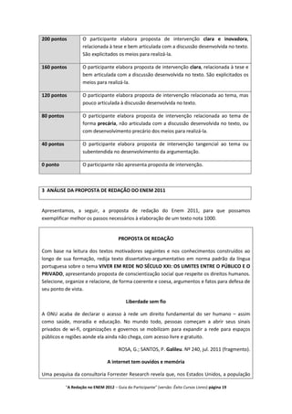 200 pontos           O participante elabora proposta de intervenção clara e inovadora,
                     relacionada à tese e bem articulada com a discussão desenvolvida no texto.
                     São explicitados os meios para realizá-la.

160 pontos           O participante elabora proposta de intervenção clara, relacionada à tese e
                     bem articulada com a discussão desenvolvida no texto. São explicitados os
                     meios para realizá-la.

120 pontos           O participante elabora proposta de intervenção relacionada ao tema, mas
                     pouco articulada à discussão desenvolvida no texto.

80 pontos            O participante elabora proposta de intervenção relacionada ao tema de
                     forma precária, não articulada com a discussão desenvolvida no texto, ou
                     com desenvolvimento precário dos meios para realizá-la.

40 pontos            O participante elabora proposta de intervenção tangencial ao tema ou
                     subentendida no desenvolvimento da argumentação.

0 ponto              O participante não apresenta proposta de intervenção.



3 ANÁLISE DA PROPOSTA DE REDAÇÃO DO ENEM 2011


Apresentamos, a seguir, a proposta de redação do Enem 2011, para que possamos
exemplificar melhor os passos necessários à elaboração de um texto nota 1000.


                                        PROPOSTA DE REDAÇÃO

Com base na leitura dos textos motivadores seguintes e nos conhecimentos construídos ao
longo de sua formação, redija texto dissertativo-argumentativo em norma padrão da língua
portuguesa sobre o tema VIVER EM REDE NO SÉCULO XXI: OS LIMITES ENTRE O PÚBLICO E O
PRIVADO, apresentando proposta de conscientização social que respeite os direitos humanos.
Selecione, organize e relacione, de forma coerente e coesa, argumentos e fatos para defesa de
seu ponto de vista.

                                            Liberdade sem fio

A ONU acaba de declarar o acesso à rede um direito fundamental do ser humano – assim
como saúde, moradia e educação. No mundo todo, pessoas começam a abrir seus sinais
privados de wi-fi, organizações e governos se mobilizam para expandir a rede para espaços
públicos e regiões aonde ela ainda não chega, com acesso livre e gratuito.

                                        ROSA, G.; SANTOS, P. Galileu. Nº 240, jul. 2011 (fragmento).

                                  A internet tem ouvidos e memória

Uma pesquisa da consultoria Forrester Research revela que, nos Estados Unidos, a população

            "A Redação no ENEM 2012 – Guia do Participante" (versão: Êxito Cursos Livres) página 19
 