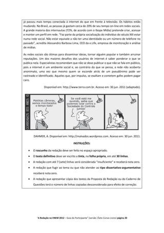já passou mais tempo conectada à internet do que em frente à televisão. Os hábitos estão
mudando. No Brasil, as pessoas já gastam cerca de 20% de seu tempo on-line em redes sociais.
A grande maioria dos internautas (72%, de acordo com o Ibope Mídia) pretende criar, acessar
e manter um perfil em rede. “Faz parte da própria socialização do indivíduo do século XXI estar
numa rede social. Não estar equivale a não ter uma identidade ou um número de telefone no
passado”, acredita Alessandro Barbosa Lima, CEO da e.Life, empresa de monitoração e análise
de mídias.

As redes sociais são ótimas para disseminar ideias, tornar alguém popular e também arruinar
reputações. Um dos maiores desafios dos usuários de internet é saber ponderar o que se
publica nela. Especialistas recomendam que não se deve publicar o que não se fala em público,
pois a internet é um ambiente social e, ao contrário do que se pensa, a rede não acoberta
anonimato, uma vez que mesmo quem se esconde atrás de um pseudônimo pode ser
rastreado e identificado. Aqueles que, por impulso, se exaltam e cometem gafes podem pagar
caro.

                Disponível em: http://www.terra.com.br. Acesso em: 30 jun. 2011 (adaptado).




        DAHMER, A. Disponível em: http://malvados.wordpress.com. Acesso em: 30 jun. 2011.

                                             INSTRUÇÕES:

       O rascunho da redação deve ser feito no espaço apropriado.
       O texto definitivo deve ser escrito a tinta, na folha própria, em até 30 linhas.
       A redação com até 7 (sete) linhas será considerada “insuficiente” e receberá nota zero.
       A redação que fugir ao tema ou que não atender ao tipo dissertativo-argumentativo
       receberá nota zero.
       A redação que apresentar cópia dos textos da Proposta de Redação ou do Caderno de
       Questões terá o número de linhas copiadas desconsiderado para efeito de correção.




          "A Redação no ENEM 2012 – Guia do Participante" (versão: Êxito Cursos Livres) página 20
 