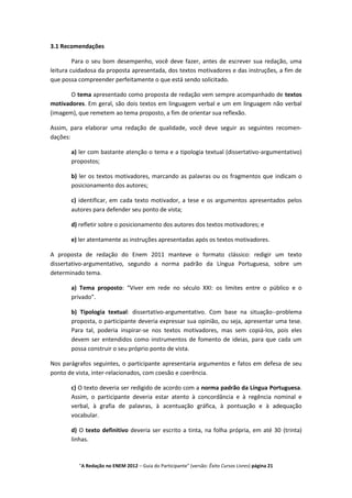 3.1 Recomendações

         Para o seu bom desempenho, você deve fazer, antes de escrever sua redação, uma
leitura cuidadosa da proposta apresentada, dos textos motivadores e das instruções, a fim de
que possa compreender perfeitamente o que está sendo solicitado.

       O tema apresentado como proposta de redação vem sempre acompanhado de textos
motivadores. Em geral, são dois textos em linguagem verbal e um em linguagem não verbal
(imagem), que remetem ao tema proposto, a fim de orientar sua reflexão.

Assim, para elaborar uma redação de qualidade, você deve seguir as seguintes recomen-
dações:

       a) ler com bastante atenção o tema e a tipologia textual (dissertativo-argumentativo)
       propostos;

       b) ler os textos motivadores, marcando as palavras ou os fragmentos que indicam o
       posicionamento dos autores;

       c) identificar, em cada texto motivador, a tese e os argumentos apresentados pelos
       autores para defender seu ponto de vista;

       d) refletir sobre o posicionamento dos autores dos textos motivadores; e

       e) ler atentamente as instruções apresentadas após os textos motivadores.

A proposta de redação do Enem 2011 manteve o formato clássico: redigir um texto
dissertativo-argumentativo, segundo a norma padrão da Língua Portuguesa, sobre um
determinado tema.

       a) Tema proposto: “Viver em rede no século XXI: os limites entre o público e o
       privado”.

       b) Tipologia textual: dissertativo-argumentativo. Com base na situação--problema
       proposta, o participante deveria expressar sua opinião, ou seja, apresentar uma tese.
       Para tal, poderia inspirar-se nos textos motivadores, mas sem copiá-los, pois eles
       devem ser entendidos como instrumentos de fomento de ideias, para que cada um
       possa construir o seu próprio ponto de vista.

Nos parágrafos seguintes, o participante apresentaria argumentos e fatos em defesa de seu
ponto de vista, inter-relacionados, com coesão e coerência.

       c) O texto deveria ser redigido de acordo com a norma padrão da Língua Portuguesa.
       Assim, o participante deveria estar atento à concordância e à regência nominal e
       verbal, à grafia de palavras, à acentuação gráfica, à pontuação e à adequação
       vocabular.

       d) O texto definitivo deveria ser escrito a tinta, na folha própria, em até 30 (trinta)
       linhas.



          "A Redação no ENEM 2012 – Guia do Participante" (versão: Êxito Cursos Livres) página 21
 