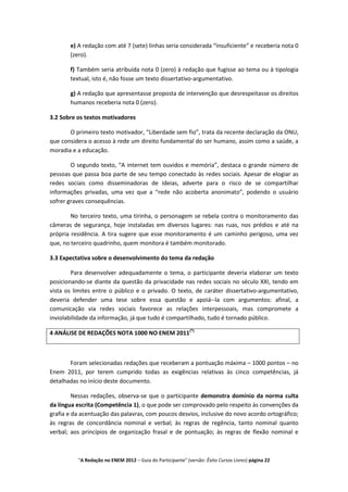 e) A redação com até 7 (sete) linhas seria considerada “insuficiente” e receberia nota 0
       (zero).

       f) Também seria atribuída nota 0 (zero) à redação que fugisse ao tema ou à tipologia
       textual, isto é, não fosse um texto dissertativo-argumentativo.

       g) A redação que apresentasse proposta de intervenção que desrespeitasse os direitos
       humanos receberia nota 0 (zero).

3.2 Sobre os textos motivadores

       O primeiro texto motivador, “Liberdade sem fio”, trata da recente declaração da ONU,
que considera o acesso à rede um direito fundamental do ser humano, assim como a saúde, a
moradia e a educação.

        O segundo texto, “A internet tem ouvidos e memória”, destaca o grande número de
pessoas que passa boa parte de seu tempo conectado às redes sociais. Apesar de elogiar as
redes sociais como disseminadoras de ideias, adverte para o risco de se compartilhar
informações privadas, uma vez que a “rede não acoberta anonimato”, podendo o usuário
sofrer graves consequências.

        No terceiro texto, uma tirinha, o personagem se rebela contra o monitoramento das
câmeras de segurança, hoje instaladas em diversos lugares: nas ruas, nos prédios e até na
própria residência. A tira sugere que esse monitoramento é um caminho perigoso, uma vez
que, no terceiro quadrinho, quem monitora é também monitorado.

3.3 Expectativa sobre o desenvolvimento do tema da redação

        Para desenvolver adequadamente o tema, o participante deveria elaborar um texto
posicionando-se diante da questão da privacidade nas redes sociais no século XXI, tendo em
vista os limites entre o público e o privado. O texto, de caráter dissertativo-argumentativo,
deveria defender uma tese sobre essa questão e apoiá--la com argumentos: afinal, a
comunicação via redes sociais favorece as relações interpessoais, mas compromete a
inviolabilidade da informação, já que tudo é compartilhado, tudo é tornado público.

4 ANÁLISE DE REDAÇÕES NOTA 1000 NO ENEM 2011(*)



       Foram selecionadas redações que receberam a pontuação máxima – 1000 pontos – no
Enem 2011, por terem cumprido todas as exigências relativas às cinco competências, já
detalhadas no início deste documento.

         Nessas redações, observa-se que o participante demonstra domínio da norma culta
da língua escrita (Competência 1), o que pode ser comprovado pelo respeito às convenções da
grafia e da acentuação das palavras, com poucos desvios, inclusive do novo acordo ortográfico;
às regras de concordância nominal e verbal; às regras de regência, tanto nominal quanto
verbal; aos princípios de organização frasal e de pontuação; às regras de flexão nominal e



          "A Redação no ENEM 2012 – Guia do Participante" (versão: Êxito Cursos Livres) página 22
 