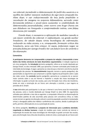 na internet, permitindo a determinação do perfil dos usuários e a
escolha da melhor maneira midiática de agir para conquistá-los.
Além disso, o uso indiscriminado de tais perfis possibilita a
veiculação de imagens ou arquivos difamadores, servindo como
ferramenta política e social para aumentar a credibilidade de
determinadas personalidades, como ocorre com Hugo Chaves em
sua ditadura na Venezuela e comprometendo outras, com falsas
denúncias, por exemplo.

       Diante disso, é necessária a aplicação de medidas visando a
um maior controle da internet. A implantação, na grade escolar
brasileira, do estudo dessas novas tecnologias de informação,
incluindo as redes sociais, e a, consequente, formação crítica dos
brasileiros, seria um bom começo. Só assim, poderemos negar as
previsões feitas por George Orwell e ter um futuro livre do controle e
da alienação.

Comentários

A participante demonstra ter compreendido a proposta da redação e desenvolvido o tema
dentro dos limites estruturais do texto dissertativo--argumentativo. A redação organiza-se
em cinco parágrafos. Na introdução (primeiro parágrafo), refere-se ao mundo idealizado por
George Orwell, na obra intitulada 1984, que apresenta o homem controlado pelo Estado por
intermédio da tecnologia. A seguir, apresenta-se a tese de que a internet é uma forma atual de
manipulação das pessoas. No desenvolvimento (segundo, terceiro e quarto parágrafos), são
apresentados os argumentos que comprovam a opinião negativa da participante sobre a ação
das redes sociais. Na conclusão (quinto parágrafo), apresenta-se a proposta de se exercer
maior controle sobre o uso da internet e implantar o estudo das novas tecnologias de
informação na grade curricular das escolas, para uma formação mais crítica dos brasileiros,
tendo em vista a construção de um futuro sem alienação e controle, o que negaria as
previsões de G. Orwell.

A tese defendida pela participante é a de que a internet é uma forma atual de manipulação
das pessoas, como o mundo idealizado por George Orwell na obra 1984. Os argumentos
utilizados para defender a tese são os seguintes: o computador influencia na disseminação de
determinados padrões de vida assumidos pelas pessoas sem consciência crítica; as redes
sociais tornam-se agentes da alienação cultural e social da população suscetível à manipulação
virtual; a divulgação pública dos hábitos e preferências dos usuários, devido à publicação de
perfis, permite a difamação de uns ou a promoção de outros.

No último parágrafo, identifica-se a proposta de intervenção para o problema abordado,
respeitando os direitos humanos: criação de medidas para maior controle da internet e
implantação do estudo das novas tecnologias de informação na grade curricular das escolas,
para uma formação mais crítica dos brasileiros, tendo em vista a construção de um futuro sem


          "A Redação no ENEM 2012 – Guia do Participante" (versão: Êxito Cursos Livres) página 24
 