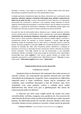 alienação e controle, o que negaria as previsões de G. Orwell. Embora tenha sido pouco
desenvolvida, a proposta é coerente com a tese apresentada no texto.

A redação apresenta encadeamento lógico das ideias e demonstra que a participante soube
selecionar, relacionar, organizar e interpretar informações, fatos, opiniões e argumentos em
defesa de um ponto de vista: o tema é desenvolvido de forma coerente, e os argumentos
selecionados são consistentes e justificam a tese proposta, porque explicitam os fatores
negativos identificados pela participante. A conclusão retoma o que foi exposto nos primeiros
parágrafos, e a proposta de intervenção é adequada à tese defendida, porque sugere uma
formação mais crítica para os jovens e retoma a referência ao romance de Orwell.

Do ponto de vista da estruturação textual, observa-se que a redação apresenta inúmeros
recursos coesivos para dar continuidade ao texto, revelando que a participante demonstra
conhecimento dos mecanismos linguísticos necessários à construção da argumentação. O
texto recorre a vários conectores responsáveis por expressar relações lógicas e promover o
encadeamento textual. Por exemplo, no terceiro parágrafo, a locução “uma vez que”
estabelece relação de causalidade entre as redes sociais e a alienação cultural e social das
pessoas. No quarto parágrafo, a conjunção “como” tem a função de introduzir a citação de um
exemplo de utilização das redes como ferramenta política. Identifica-se a utilização de
pronomes e de termos ou expressões de base nominal para retomar referentes do contexto
anterior (exemplos: “Com elas, padrões de vida são disseminados a uma velocidade
assombrosa, fazendo a sociedade, muitas vezes privada de consciência crítica, absorvê-los e
incorporá-los como ideais próprios.”). Esse recurso aparece também na relação entre
parágrafos, para garantir a continuidade textual: “Tal influência ocorre”; “Com isso, as novas
redes sociais”; “Outro ponto negativo dessas redes”; “Diante disso”.



                       Redação de Mary Clea Ziu Lem Gun, Barueri (SP).

                                     Cidadania virtual

       Assistimos hoje ao fenômeno da expansão das redes sociais no
mundo virtual, um crescimento que ganha atenção por sua alta
velocidade de propagação, trazendo como consequência, diferentes
impactos para o nosso cotidiano. Assim, faz-se necessário um
cuidado, uma cautelosa discussão a fim de encarar essa nova
realidade        com       uma        postura         crítica       e    cidadã          para       então
desfrutarmos dos benef ícios que a globalização dos meios de
comunicação pode nos oferecer.

       A internet nos abre uma ampla porta de acesso aos mais
variados fatos, verbetes, imagens, sons, gráficos etc. Um universo de
informações de forma veloz e prática permitindo que cada vez mais
pessoas, de diferentes partes do mundo, diversas idades e das mais
variadas classes sociais, possam se conectar e fazer parte da grande

          "A Redação no ENEM 2012 – Guia do Participante" (versão: Êxito Cursos Livres) página 25
 