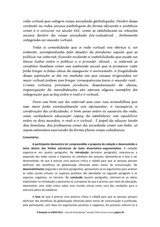 rede virtual que integra nossa sociedade globalizada. Dentro desse
contexto as redes sociais simbolizam de forma eficiente e sintética
como é o conviver no século XXI, como se estabelecem as relações
sociais dentro da nossa sociedade pós-industrial , fortemente
integrada ao mundo virtual.

       Toda a comodidade que a rede virtual nos oferece é, no
entanto, acompanhada pelo desafio de ponderar aquilo que se
publica na internet, ficando evidente a instabilidade que existe na
tênue linha entre o público e o privado. Afinal , a internet se
constitui também como um ambiente social que à primeira vista
pode trazer a falsa ideia de assegurar o anonimato. A fragilidade
dessa suposição se dá na medida em que causas originadas no
meio virtual podem sim trazer consequências para o mundo real .
Crimes     virtuais,        processos         jurídicos,         disseminação              de       ideias,
organização de manifestações são apenas alguns exemplos da
integração que se faz entre o real e o virtual.

       Para um bom uso da internet sem cair nas armadilhas que
esse meio pode eventualmente nos apresentar, é necessária a
construção da criticidade, o bom senso entre os usuários da rede,
uma verdadeira educação capaz de estabelecer um equilíbrio
entre os dois mundos, o real e o virtual . É papel de educar tanto
das famílias, dos professores como da sociedade como um todo, só
assim estaremos exercendo de forma plena nossa cidadania.

Comentários

         A participante demonstra ter compreendido a proposta da redação e desenvolvido o
tema dentro dos limites estruturais do texto dissertativo--argumentativo. A redação
organiza-se em quatro parágrafos. Na introdução (primeiro parágrafo), relaciona-se a
expansão das redes sociais a impactos no cotidiano das pessoas. Apresenta-se a tese a ser
desenvolvida, de que é preciso uma postura crítica e cidadã para que as pessoas possam
desfrutar dos benefícios da globalização oferecida pelos meios de comunicação. No
desenvolvimento (segundo e terceiro parágrafos), apresentam-se os argumentos para analisar
as redes sociais virtuais: os aspectos positivos são abordados no segundo parágrafo e os
aspectos negativos, no terceiro. Na conclusão (quarto parágrafo), retomam-se as ideias
explicitadas na introdução e apresenta-se a proposta de que é preciso, por meio da educação,
desenvolver uma visão crítica sobre esse mundo virtual como uma das condições para o
exercício pleno da cidadania.

        A tese de que é preciso uma postura crítica e cidadã para que as pessoas possam
desfrutar dos benefícios da globalização oferecida pelos meios de comunicação é justificada,
pela participante, com base em argumentos positivos e negativos. Os positivos referem-se à

          "A Redação no ENEM 2012 – Guia do Participante" (versão: Êxito Cursos Livres) página 26
 