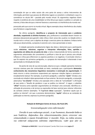 constatação de que as redes sociais são uma porta de acesso a vários instrumentos de
informação, permitem que pessoas de diferentes lugares se conectem e simbolizam o que é a
convivência no século XXI – pautada pelo mundo virtual. Os argumentos negativos dizem
respeito à existência de uma instabilidade na linha tênue que separa o público e o privado na
internet, à falsa ideia de que a internet favorece o anonimato e à interferência do mundo real

provocada pelo que ocorre no mundo virtual. Alguns exemplos dessa interferência são citados
para fortalecer a argumentação.

       No último parágrafo, identifica-se a proposta de intervenção para o problema
abordado, respeitando os direitos humanos: pais, professores e sociedade devem investir no
processo educacional para garantir visão crítica e bom senso dos usuários na relação entre o
mundo real e o virtual, com o objetivo de atingir o exercício pleno da cidadania. Embora tenha
sido pouco desenvolvida, a proposta é coerente com a tese apresentada no texto.

        A redação apresenta encadeamento lógico das ideias e demonstra que a participante
soube selecionar, relacionar, organizar e interpretar informações, fatos, opiniões e
argumentos em defesa de um ponto de vista: o tema é desenvolvido de forma coerente, os
argumentos selecionados são consistentes e justificam a tese de que é preciso uma atitude
reflexiva e crítica para diferenciar os aspectos positivos e os negativos. A conclusão retoma o
que foi exposto nos primeiros parágrafos, e a proposta de intervenção é relacionada à tese
apresentada na introdução do texto.

         Do ponto de vista de sua estruturação, observa-se que a redação apresenta inúmeros
recursos coesivos para dar continuidade ao texto, revelando que a participante demonstra
conhecimento dos mecanismos linguísticos necessários à construção da argumentação. O
texto recorre a vários conectores responsáveis por expressar relações lógicas e promover o
encadeamento textual. Por exemplo, no primeiro parágrafo, o advérbio “assim” introduz uma
conclusão em relação à ideia apresentada na frase anterior. No terceiro parágrafo, a conjunção
adversativa “no entanto” introduz uma oposição entre a ideia de “comodidade” e afirmação
de que existe o “desafio de ponderar o que se publica na internet”. A seguir, o advérbio
“afinal” funciona como operador argumentativo ao introduzir uma conclusão. Identifica-se a
utilização de pronomes e de termos ou expressões de base nominal para retomar referentes
do contexto anterior (exemplos: “A fragilidade dessa suposição”, “ponderar aquilo que se
publica na internet”, em que o pronome demonstrativo “aquilo” refere-se ao conteúdo da
publicação na internet, expresso no primeiro parágrafo).



                   Redação de Wellington Gomes de Souza, São Paulo (SP).

                         Universalização com informação

       Devido à sua natureza social , o ser humano, durante toda a
sua história, dependeu dos relacionamentos para conviver em
comunidade e assim transformar o mundo. Hoje, as redes sociais
na internet adquirem extrema importância, visto que são os


          "A Redação no ENEM 2012 – Guia do Participante" (versão: Êxito Cursos Livres) página 27
 