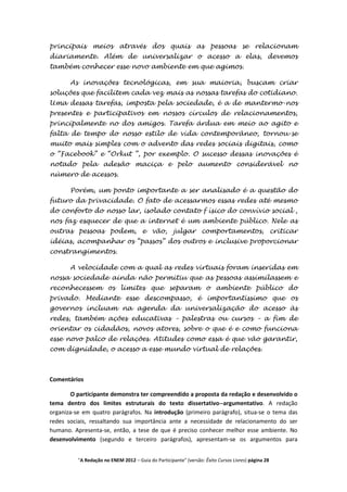 principais meios através dos quais as pessoas se relacionam
diariamente. Além de universalizar o acesso a elas, devemos
também conhecer esse novo ambiente em que agimos.

       As inovações tecnológicas, em sua maioria, buscam criar
soluções que facilitem cada vez mais as nossas tarefas do cotidiano.
Uma dessas tarefas, imposta pela sociedade, é a de mantermo-nos
presentes e participativos em nossos círculos de relacionamentos,
principalmente no dos amigos. Tarefa árdua em meio ao agito e
falta de tempo do nosso estilo de vida contemporâneo, tornou-se
muito mais simples com o advento das redes sociais digitais, como
o “Facebook” e “Orkut ”, por exemplo. O sucesso dessas inovações é
notado pela adesão maciça e pelo aumento considerável no
número de acessos.

       Porém, um ponto importante a ser analisado é a questão do
futuro da privacidade. O fato de acessarmos essas redes até mesmo
do conforto do nosso lar, isolado contato f ísico do convívio social ,
nos faz esquecer de que a internet é um ambiente público. Nele as
outras pessoas podem, e vão, julgar comportamentos, criticar
idéias, acompanhar os “passos” dos outros e inclusive proporcionar
constrangimentos.

       A velocidade com a qual as redes virtuais foram inseridas em
nossa sociedade ainda não permitiu que as pessoas assimilassem e
reconhecessem os limites que separam o ambiente público do
privado. Mediante esse descompasso, é importantíssimo que os
governos incluam na agenda da universalização do acesso às
redes, também ações educativas – palestras ou cursos – a fim de
orientar os cidadãos, novos atores, sobre o que é e como funciona
esse novo palco de relações. Atitudes como essa é que vão garantir,
com dignidade, o acesso a esse mundo virtual de relações.



Comentários

        O participante demonstra ter compreendido a proposta da redação e desenvolvido o
tema dentro dos limites estruturais do texto dissertativo--argumentativo. A redação
organiza-se em quatro parágrafos. Na introdução (primeiro parágrafo), situa-se o tema das
redes sociais, ressaltando sua importância ante a necessidade de relacionamento do ser
humano. Apresenta-se, então, a tese de que é preciso conhecer melhor esse ambiente. No
desenvolvimento (segundo e terceiro parágrafos), apresentam-se os argumentos para


          "A Redação no ENEM 2012 – Guia do Participante" (versão: Êxito Cursos Livres) página 28
 