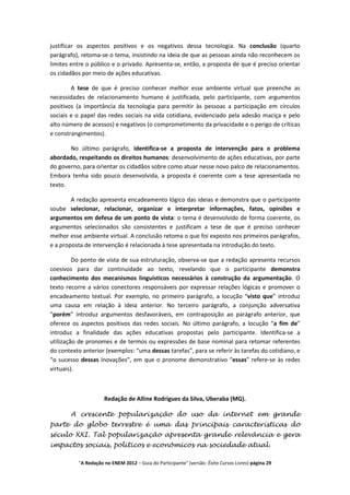 justificar os aspectos positivos e os negativos dessa tecnologia. Na conclusão (quarto
parágrafo), retoma-se o tema, insistindo na ideia de que as pessoas ainda não reconhecem os
limites entre o público e o privado. Apresenta-se, então, a proposta de que é preciso orientar
os cidadãos por meio de ações educativas.

        A tese de que é preciso conhecer melhor esse ambiente virtual que preenche as
necessidades de relacionamento humano é justificada, pelo participante, com argumentos
positivos (a importância da tecnologia para permitir às pessoas a participação em círculos
sociais e o papel das redes sociais na vida cotidiana, evidenciado pela adesão maciça e pelo
alto número de acessos) e negativos (o comprometimento da privacidade e o perigo de críticas
e constrangimentos).

       No último parágrafo, identifica-se a proposta de intervenção para o problema
abordado, respeitando os direitos humanos: desenvolvimento de ações educativas, por parte
do governo, para orientar os cidadãos sobre como atuar nesse novo palco de relacionamentos.
Embora tenha sido pouco desenvolvida, a proposta é coerente com a tese apresentada no
texto.

        A redação apresenta encadeamento lógico das ideias e demonstra que o participante
soube selecionar, relacionar, organizar e interpretar informações, fatos, opiniões e
argumentos em defesa de um ponto de vista: o tema é desenvolvido de forma coerente, os
argumentos selecionados são consistentes e justificam a tese de que é preciso conhecer
melhor esse ambiente virtual. A conclusão retoma o que foi exposto nos primeiros parágrafos,
e a proposta de intervenção é relacionada à tese apresentada na introdução do texto.

         Do ponto de vista de sua estruturação, observa-se que a redação apresenta recursos
coesivos para dar continuidade ao texto, revelando que o participante demonstra
conhecimento dos mecanismos linguísticos necessários à construção da argumentação. O
texto recorre a vários conectores responsáveis por expressar relações lógicas e promover o
encadeamento textual. Por exemplo, no primeiro parágrafo, a locução “visto que” introduz
uma causa em relação à ideia anterior. No terceiro parágrafo, a conjunção adversativa
“porém” introduz argumentos desfavoráveis, em contraposição ao parágrafo anterior, que
oferece os aspectos positivos das redes sociais. No último parágrafo, a locução “a fim de”
introduz a finalidade das ações educativas propostas pelo participante. Identifica-se a
utilização de pronomes e de termos ou expressões de base nominal para retomar referentes
do contexto anterior (exemplos: “uma dessas tarefas”, para se referir às tarefas do cotidiano, e
“o sucesso dessas inovações”, em que o pronome demonstrativo “essas” refere-se às redes
virtuais).



                     Redação de Alline Rodrigues da Silva, Uberaba (MG).

       A crescente popularização do uso da internet em grande
parte do globo terrestre é uma das principais características do
século XXI. Tal popularização apresenta grande relevância e gera
impactos sociais, políticos e econômicos na sociedade atual.

          "A Redação no ENEM 2012 – Guia do Participante" (versão: Êxito Cursos Livres) página 29
 