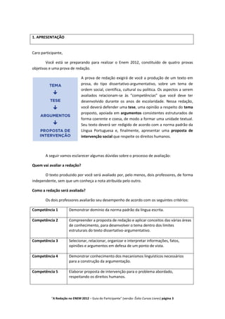 1. APRESENTAÇÃO


Caro participante,

        Você está se preparando para realizar o Enem 2012, constituído de quatro provas
objetivas e uma prova de redação.

                               A prova de redação exigirá de você a produção de um texto em
                               prosa, do tipo dissertativo-argumentativo, sobre um tema de
                               ordem social, científica, cultural ou política. Os aspectos a serem
                               avaliados relacionam-se às “competências” que você deve ter
                               desenvolvido durante os anos de escolaridade. Nessa redação,
                               você deverá defender uma tese, uma opinião a respeito do tema
                               proposto, apoiada em argumentos consistentes estruturados de
                               forma coerente e coesa, de modo a formar uma unidade textual.
                               Seu texto deverá ser redigido de acordo com a norma padrão da
                               Língua Portuguesa e, finalmente, apresentar uma proposta de
                               intervenção social que respeite os direitos humanos.



       A seguir vamos esclarecer algumas dúvidas sobre o processo de avaliação:

Quem vai avaliar a redação?

       O texto produzido por você será avaliado por, pelo menos, dois professores, de forma
independente, sem que um conheça a nota atribuída pelo outro.

Como a redação será avaliada?

       Os dois professores avaliarão seu desempenho de acordo com os seguintes critérios:

Competência 1          Demonstrar domínio da norma padrão da língua escrita.

Competência 2          Compreender a proposta de redação e aplicar conceitos das várias áreas
                       de conhecimento, para desenvolver o tema dentro dos limites
                       estruturais do texto dissertativo-argumentativo.

Competência 3          Selecionar, relacionar, organizar e interpretar informações, fatos,
                       opiniões e argumentos em defesa de um ponto de vista.

Competência 4          Demonstrar conhecimento dos mecanismos linguísticos necessários
                       para a construção da argumentação.

Competência 5          Elaborar proposta de intervenção para o problema abordado,
                       respeitando os direitos humanos.




           "A Redação no ENEM 2012 – Guia do Participante" (versão: Êxito Cursos Livres) página 3
 