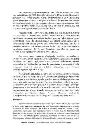 Um importante questionamento em relação a esse expressivo
uso da internet é o fato de existir uma linha tênue entre o público e
privado nas redes sociais. Estas, constantemente são utilizadas
para propagar ideias, divulgar o talento de pessoas até então
anônimas, manter e criar vínculos afetivos, mas, em contrapartida
também podem expor indivíduos mais do que o necessário, em
alguns casos agredindo a sua privacidade.

       Recentemente, ocorreram dois fatos que exemplificam ambas
as situações. A “Primavera Árabe”, nome dado a uma série de
revoluções ocorridas em países árabes, teve as redes sociais como
importante meio de disseminação de idéias revolucionárias e
conscientização desses povos dos problemas políticos, sociais e
econômicos que assolam esses países. Neste caso, a internet agiu e
continua        agindo         de      forma         benéfica,         derrubando              governos
autoritários e pressionando melhorias sociais.

       Em outro caso, bastante divulgado também na mídia, a
internet serviu como instrumento de violação da privacidade. Fotos
íntimas       da      atriz      hollywoodiana                Scarlett         Johansson             foram
acessadas por um hacker através de seu celular e divulgadas pela
internet       para        o     mundo            inteiro,        causando             um           enorme
constrangimento para a atriz.

       Analisando situações semelhantes às citadas anteriormente,
conclui-se que é necessário que haja uma conscientização por parte
dos internautas de que aquilo que for uma utilidade pública ou
algo que não agrida ou exponha um indivíduo pode e deve ser
divulgado. Já o que for privado e extremamente pessoal deve ser
preservado e distanciado do mundo virtual , que compartilha
informações para um grande número de pessoas em um curto
intervalo        de       tempo.          Dessa         forma,          situações           realmente
desagradáveis no incrível universo da internet serão evitadas.

Comentários

        A participante demonstra ter compreendido a proposta da redação, desenvolvendo
o tema dentro dos limites estruturais do texto dissertativo--argumentativo. A redação
organiza-se em cinco parágrafos. Na introdução (primeiro parágrafo), situa-se o tema,
abordando a popularização e os impactos da internet no mundo atual. No desenvolvimento
(segundo, terceiro e quarto parágrafos), apresentam-se as vantagens e desvantagens das
redes sociais. Na conclusão (último parágrafo), reafirma-se o ponto de vista de que as
informações de utilidade pública devem ser disponibilizadas na internet, mas as de caráter

          "A Redação no ENEM 2012 – Guia do Participante" (versão: Êxito Cursos Livres) página 30
 