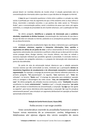 pessoal devem ser mantidas distantes do mundo virtual. A solução apresentada está na
conscientização dos internautas sobre o que deve e o que não deve ser divulgado na internet.

        A tese de que é necessário questionar o limite entre o público e o privado nas redes
sociais é justificada por meio do argumento de que a linha existente entre as duas esferas é
tênue, recorrendo a exemplos concretos: o uso positivo das redes sociais na “Primavera
Árabe”, para a conscientização política, social e econômica de povos que vivem sob regime
autoritário, e a violação da privacidade da atriz Scarlett Johansson, com a publicação de fotos
íntimas.

        No último parágrafo, identifica-se a proposta de intervenção para o problema
abordado, respeitando os direitos humanos: conscientização dos internautas do que deve e
do que não deve ser colocado na internet, avaliando-se as consequências positivas e negativas
do uso dessa ferramenta.

        A redação apresenta encadeamento lógico das ideias e demonstra que a participante
soube selecionar, relacionar, organizar e interpretar informações, fatos, opiniões e
argumentos em defesa de um ponto de vista: o tema é desenvolvido de forma coerente, os
argumentos selecionados são consistentes e justificam a ideia de que se deve permitir às redes
sociais propagar ideias, divulgar talentos, criar vínculos afetivos, mas deve ser evitada a
excessiva exposição individual que possibilite agressão à privacidade. A conclusão retoma o
que foi exposto nos parágrafos anteriores, e a proposta de intervenção está relacionada ao
ponto de vista defendido.

         Do ponto de vista da estruturação textual, observa-se que a redação apresenta
recursos coesivos que dão continuidade ao texto, revelando que a participante domina os
mecanismos linguísticos de encadeamento e de referenciação necessários à construção da
argumentação. Por exemplo, o emprego de pronomes para retomar referentes anteriores: no
primeiro parágrafo, “Tal popularização”; no segundo, “esse expressivo uso”, “Estas são
utilizadas”; no terceiro, “Neste caso”. O emprego de expressões para estabelecer oposição
entre as vantagens e desvantagens das redes sociais: “mas, em contrapartida”; “Em outro
caso”. No último parágrafo, são utilizados recursos conclusivos, como: “Analisando situações
semelhantes às citadas anteriormente”, “conclui-se que”; a locução prepositiva “por parte
de”, para introduzir os beneficiários da conscientização; a conjunção “ou algo que não agrida
ou exponha”, para marcar alternância entre argumentos; a conjunção “já o que for privado e
extremamente pessoal”, para introduzir um argumento desfavorável em oposição ao favorável
apresentado anteriormente.



                        Redação de Camila Pereira Zuconi, Viçosa (MG).

                         Redes sociais: o uso exige cautela

       Uma característica inerente às sociedades humanas é sempre
buscar novas maneiras de se comunicar: cartas, telegramas e
telefonemas são apenas alguns dos vários exemplos de meios


          "A Redação no ENEM 2012 – Guia do Participante" (versão: Êxito Cursos Livres) página 31
 