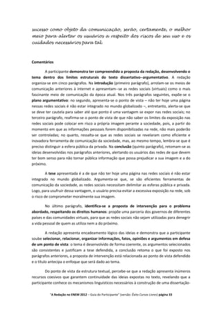 sucesso como objeto da comunicação, serão, certamente, o melhor
meio para alertar os usuários a respeito dos riscos de seu uso e os
cuidados necessários para tal.



Comentários

        A participante demonstra ter compreendido a proposta da redação, desenvolvendo o
tema dentro dos limites estruturais do texto dissertativo--argumentativo. A redação
organiza-se em cinco parágrafos. Na introdução (primeiro parágrafo), arrolam-se os meios de
comunicação anteriores à internet e apresentam--se as redes sociais (virtuais) como o mais
fascinante meio de comunicação da época atual. Nos três parágrafos seguintes, expõe-se o
plano argumentativo: no segundo, apresenta-se o ponto de vista – não ter hoje uma página
nessas redes sociais é não estar integrado no mundo globalizado –, entretanto, alerta-se que
se deve ter cautela para saber até que ponto é uma vantagem se expor nas redes sociais; no
terceiro parágrafo, reafirma-se o ponto de vista de que não saber os limites da exposição nas
redes sociais pode colocar em risco a própria imagem perante a sociedade, pois, a partir do
momento em que as informações pessoais forem disponibilizadas na rede, não mais poderão
ser controladas; no quarto, ressalta-se que as redes sociais se revelaram como eficiente e
inovadora ferramenta de comunicação da sociedade, mas, ao mesmo tempo, lembra-se que é
preciso distinguir a esfera pública da privada. Na conclusão (quinto parágrafo), retomam-se as
ideias desenvolvidas nos parágrafos anteriores, alertando os usuários das redes de que devem
ter bom senso para não tornar pública informação que possa prejudicar a sua imagem e a do
próximo.

         A tese apresentada é a de que não ter hoje uma página nas redes sociais é não estar
integrado no mundo globalizado. Argumenta-se que, se são eficientes ferramentas de
comunicação da sociedade, as redes sociais necessitam delimitar as esferas pública e privada.
Logo, para usufruir dessa vantagem, o usuário precisa evitar a excessiva exposição na rede, sob
o risco de comprometer moralmente sua imagem.

        No último parágrafo, identifica-se a proposta de intervenção para o problema
abordado, respeitando os direitos humanos: propõe uma parceria dos governos de diferentes
países e das comunidades virtuais, para que as redes sociais não sejam utilizadas para denegrir
a vida pessoal de quem as utiliza nem a do próximo.

         A redação apresenta encadeamento lógico das ideias e demonstra que a participante
soube selecionar, relacionar, organizar informações, fatos, opiniões e argumentos em defesa
de um ponto de vista: o tema é desenvolvido de forma coerente, os argumentos selecionados
são consistentes e justificam a tese defendida, a conclusão retoma o que foi exposto nos
parágrafos anteriores, a proposta de intervenção está relacionada ao ponto de vista defendido
e o título antecipa o enfoque que será dado ao tema.

        Do ponto de vista da estrutura textual, percebe-se que a redação apresenta inúmeros
recursos coesivos que garantem continuidade das ideias expostas no texto, revelando que a
participante conhece os mecanismos linguísticos necessários à construção de uma dissertação-

          "A Redação no ENEM 2012 – Guia do Participante" (versão: Êxito Cursos Livres) página 33
 