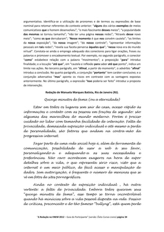 argumentativa. Identifica-se a utilização de pronomes e de termos ou expressões de base
nominal para retomar referentes do contexto anterior: “alguns dos vários exemplos de meios
comunicativos que o homem desenvolveu”; “o mais fascinante desses meios”; “a popularidade
das mesmas se tornou tamanha”; “não ter uma página nessas redes”; “Através desse novo
meio”; “como os que derrubaram”; “Nesse momento é que nos convém cautela”; “os limites
da nossa exposição”; “da nossa imagem”; “do nosso controle”; “apresentar informações
pessoais em tais redes”; “revela sua faceta perversa àqueles que”; “nessa nova era do mundo
virtual”. Constata-se ainda o emprego adequado dos conectores para ligar orações, frases ou
palavras e promover o encadeamento textual. Por exemplo, no segundo parágrafo, o conector
“como” estabelece relação com a palavra “movimentos”; a preposição “para” introduz
finalidade; e a locução “até que”, em “cautela e reflexão para saber até que ponto”, indica um
limite nas ações. No terceiro parágrafo, em “Afinal, a partir do momento”, o advérbio “afinal”
introduz a conclusão. No quarto parágrafo, a conjunção “portanto” tem caráter conclusivo; e a
conjunção adversativa “mas” aponta os riscos em contraste com as vantagens expostas
anteriormente. No último parágrafo, a expressão “Isso poderia ser feito” introduz a proposta
de intervenção.

                  Redação de Manuela Marques Batista, Rio de Janeiro (RJ).

                 Quinze minutos de fama (ou a eternidade)

       Estar em todos os lugares sem sair de casa, acesso rápido às
informações e contato com as pessoas em frações de segundo: são
algumas das maravilhas do mundo moderno. Porém é preciso
cuidado ao lidar com tamanha facilidade de interação. Falta de
privacidade, demasiada exposição individual e até mesmo a perda
de personalidade, são fatores que andam na contra-mão da
progressiva internet.

       Fazer parte de uma rede social hoje é, além de ferramenta de
comunicação,            possibilidade             de     usar        a     web       à     seu      favor,
personalizando-a               e    adequando-a                 as       suas      necessidades         e
preferências. Não raro acontecem exageros na hora de expor
detalhes sobre a vida, o que representa sério risco, visto que a
internet é um meio público, de fácil acesso e manipulação de
dados. Sem autorização, é frequente o número de meninas que se
vê em fotos de sites pornográficos.

       Ainda no contexto de exposição individual , há outra
vertente: a falta de privacidade. Embora todos queiram seus
“quinze minutos de fama”, esse tempo se torna incontrolável
quando há minúcias sobre a vida pessoal disposta na rede. Passivo
de críticas, preconceito e do tão famoso “bullyng”, está quem perde



          "A Redação no ENEM 2012 – Guia do Participante" (versão: Êxito Cursos Livres) página 34
 