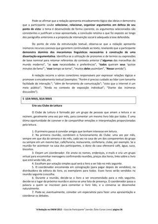 Pode-se afirmar que a redação apresenta encadeamento lógico das ideias e demonstra
que a participante soube selecionar, relacionar, organizar argumentos em defesa de seu
ponto de vista: o tema é desenvolvido de forma coerente, os argumentos selecionados são
consistentes e justificam a tese apresentada, a conclusão retoma o que foi exposto ao longo
dos parágrafos anteriores e a proposta de intervenção social é adequada à tese defendida.

        Do ponto de vista da estruturação textual, observa-se que a redação apresenta
inúmeros recursos coesivos que garantem continuidade ao texto, revelando que a participante
demonstra domínio dos mecanismos linguísticos necessários à construção de uma
dissertação-argumentativa. Identifica-se a utilização de pronomes e de termos ou expressões
de base nominal para retomar referentes do contexto anterior (“algumas das maravilhas do
mundo moderno”, “as suas necessidades e preferências”, “todos queiram seus ‘quinze
minutos de fama’”, “esse tempo se torna”, “muitos deles assimilam”, “Nesse sentido”).

         A redação recorre a vários conectores responsáveis por expressar relações lógicas e
promover o encadeamento textual (exemplos: “Porém é preciso cuidado ao lidar com tamanha
facilidade de interação.”; “além de ferramenta de comunicação”; “visto que a internet é um
meio público”; “Ainda no contexto de exposição individual”; “Diante das inúmeras
discussões”).

5 LEIA MAIS, SEJA MAIS

       Crie seu Clube de Leitura

         O Clube de Leitura é formado por um grupo de pessoas que amam a leitura e se
reúnem, geralmente uma vez por mês, para comentar um mesmo livro lido por todos. É uma
ótima oportunidade de conviver e de compartilhar emoções e interpretações proporcionadas
pela leitura.

         1. O primeiro passo é convidar amigos que tenham interesse em leitura.
         2. Na primeira reunião, combinem o funcionamento do Clube: uma vez por mês,
sempre em que dia da semana e do mês, cada vez na casa de um dos componentes do grupo
ou sempre em um mesmo bar, café/livraria, restaurante, confeitaria, clube, por exemplo. Se a
reunião for acontecer na casa dos participantes, o dono da casa oferecerá café, água, suco,
biscoitos.
         3. Elejam um coordenador. Ele anota os nomes, endereços, e-mails e cria um grupo
virtual para encaminhar mensagens confirmando reuniões, preços dos livros, links sobre o livro
que está sendo lido, etc.
         4. Escolham por votação simples qual será o livro a ser lido no mês seguinte.
         5. O coordenador encomenda em consignação (para pagar depois de vendidos), na
distribuidora da editora do livro, os exemplares para todos. Esses livros serão vendidos na
reunião seguinte à escolha.
         6. Durante a reunião, decide-se o livro a ser encomendado para o mês seguinte,
decide-se o lugar da próxima reunião e assina-se uma lista de presença. O coordenador passa a
palavra a quem se inscrever para comentar o livro lido, e a conversa se desenvolve
naturalmente.
         7. Pode-se, eventualmente, convidar um especialista para fazer uma apresentação e
coordenar os debates.



          "A Redação no ENEM 2012 – Guia do Participante" (versão: Êxito Cursos Livres) página 36
 