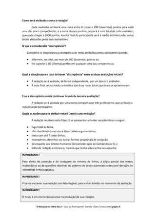 Como será atribuída a nota à redação?

         Cada avaliador atribuirá uma nota entre 0 (zero) e 200 (duzentos) pontos para cada
uma das cinco competências, e a soma desses pontos comporá a nota total de cada avaliador,
que pode chegar a 1000 pontos. A nota final do participante será a média aritmética das notas
totais atribuídas pelos dois avaliadores.

O que é considerado “discrepância”?

   Considera-se discrepância a divergência de notas atribuídas pelos avaliadores quando:

       diferirem, no total, por mais de 200 (duzentos) pontos ou
       for superior a 80 (oitenta) pontos em qualquer uma das competências.


Qual a solução para o caso de haver “discrepância” entre as duas avaliações iniciais?

       A redação será avaliada, de forma independente, por um terceiro avaliador.
       A nota final será a média aritmética das duas notas totais que mais se aproximarem.


E se a discrepância ainda continuar depois da terceira avaliação?

        A redação será avaliada por uma banca composta por três professores, que atribuirá a
nota final do participante.

Quais as razões para se atribuir nota 0 (zero) a uma redação?

       A redação receberá nota 0 (zero) se apresentar uma das características a seguir:

       fuga total ao tema;
       não obediência à estrutura dissertativo-argumentativa;
       texto com até 7 (sete) linhas;
       impropérios, desenhos ou outras formas propositais de anulação;
       desrespeito aos direitos humanos (desconsideração da Competência 5); e
       folha de redação em branco, mesmo que tenha sido escrita no rascunho.

IMPORTANTE!

Para efeito de correção e de contagem do mínimo de linhas, a cópia parcial dos textos
motivadores ou de questões objetivas do caderno de prova acarretará a desconsi-deração do
número de linhas copiadas.

IMPORTANTE!

Procure escrever sua redação com letra legível, para evitar dúvidas no momento da avaliação.

IMPORTANTE!

O título é um elemento opcional na produção da sua redação.


           "A Redação no ENEM 2012 – Guia do Participante" (versão: Êxito Cursos Livres) página 4
 