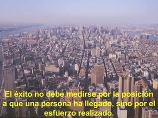 El éxito no debe medirse por la posición a que una persona ha llegado, sino por el esfuerzo realizado. 