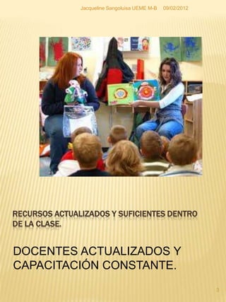 Jacqueline Sangoluisa UEME M-B   09/02/2012




RECURSOS ACTUALIZADOS Y SUFICIENTES DENTRO
DE LA CLASE.


DOCENTES ACTUALIZADOS Y
CAPACITACIÓN CONSTANTE.
                                                             3
 