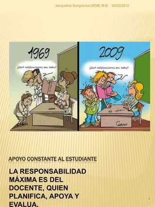 Jacqueline Sangoluisa UEME M-B   09/02/2012




APOYO CONSTANTE AL ESTUDIANTE

LA RESPONSABILIDAD
MÁXIMA ES DEL
DOCENTE, QUIEN
PLANIFICA, APOYA Y                                           4

EVALUA.
 