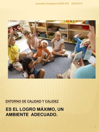 Jacqueline Sangoluisa UEME M-B   09/02/2012




ENTORNO DE CALIDAD Y CALIDEZ

ES EL LOGRO MÁXIMO, UN
AMBIENTE ADECUADO.

                                                             5
 
