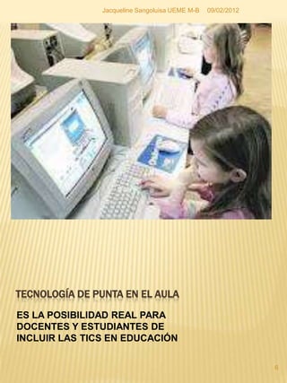 Jacqueline Sangoluisa UEME M-B   09/02/2012




TECNOLOGÍA DE PUNTA EN EL AULA
ES LA POSIBILIDAD REAL PARA
DOCENTES Y ESTUDIANTES DE
INCLUIR LAS TICS EN EDUCACIÓN

                                                             6
 